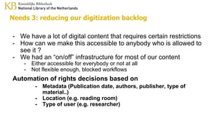 Needs 3: reducing our digitization backlog
- We have a lot of digital content that requires certain restrictions
- How can we make this accessible to anybody who is allowed to
see it ?
- We had an “on/off” infrastructure for most of our content
- Either accessible for everybody or not at all
- Not flexible enough, blocked workflows
Automation of rights decisions based on
- Metadata (Publication date, authors, publisher, type of
material..)
- Location (e.g. reading room)
- Type of user (e.g. researcher)
 