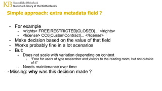 Simple approach: extra metadata field ?
- For example
- <rights> FREE|RESTRICTED|CLOSED|... </rights>
- <license> CC0|CustomContract|... </license>
- Make decision based on the value of that field
- Works probably fine in a lot scenarios
- But:
- Does not scale with variation depending on context
- “Free for users of type researcher and visitors to the reading room, but not outside
of it”
- Needs maintenance over time
-Missing: why was this decision made ?
 