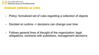Instead: policies as code
- Policy: formalized set of rules regarding a collection of objects
- Decided at runtime -> decisions can change over time
- Follows general lines of thought of the organization: legal
obligations, contracts with publishers, management decisions
 