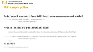 Still simple policy
Role-based access (from API-key, username/password auth…)
if (context.roles.contains("DS_METADATA_DTS"))
return Decision.permit();
Access based on publication date
static GregorianCalendar metadataFreeDate=new GregorianCalendar(1940,Calendar.JANUARY,1);
if (attributes.getMetadata().getPublicationDate()?.before(metadataFreeDate.getTime())) {
return Decision.permit();
}
Fallback
return Decision.denied();
 