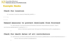 Example: Books
Check for location
if (context.location.equals("READING_ROOM")) {
...
}
Demand measures to prevent downloads from frontend
if (attributes.listContainsValue("boeken-leeszaal-kopieerbeveiliging", "ppn",
attributes.getMetadata().getPpn()) ) {
return Decision.permit(new Obligation("DoNotDownload"),usageRights);
}
Check for death dates of all contributors
if (DateChecks.allAuthorsDeadLongerThan(attributes.getMetadata(),authorDeathDateLimit)) {
return Decision.permit(usageRights);
}
 