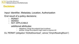 Decisions
Input: Identifier, Metadata, Location, Authorization
End result of a policy decisions:
- PERMIT
- DENIED
- NOT APPLICABLE
additional attributes:
- obligations: things the endpoint has to enforce
- advices: things the endpoint might need to improve UX
Ex: PERMIT (obligation:”DoNotDownload”, advice:”OnlyInReadingRoom”)
 