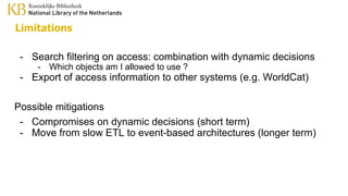 Limitations
- Search filtering on access: combination with dynamic decisions
- Which objects am I allowed to use ?
- Export of access information to other systems (e.g. WorldCat)
Possible mitigations
- Compromises on dynamic decisions (short term)
- Move from slow ETL to event-based architectures (longer term)
 