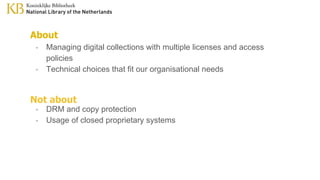 About
- Managing digital collections with multiple licenses and access
policies
- Technical choices that fit our organisational needs
Not about
- DRM and copy protection
- Usage of closed proprietary systems
 