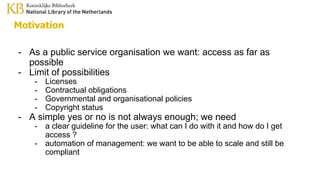 Motivation
- As a public service organisation we want: access as far as
possible
- Limit of possibilities
- Licenses
- Contractual obligations
- Governmental and organisational policies
- Copyright status
- A simple yes or no is not always enough; we need
- a clear guideline for the user: what can I do with it and how do I get
access ?
- automation of management: we want to be able to scale and still be
compliant
 