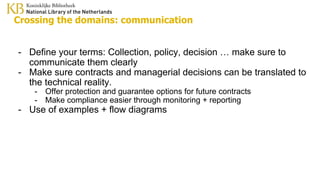 Crossing the domains: communication
- Define your terms: Collection, policy, decision … make sure to
communicate them clearly
- Make sure contracts and managerial decisions can be translated to
the technical reality.
- Offer protection and guarantee options for future contracts
- Make compliance easier through monitoring + reporting
- Use of examples + flow diagrams
 