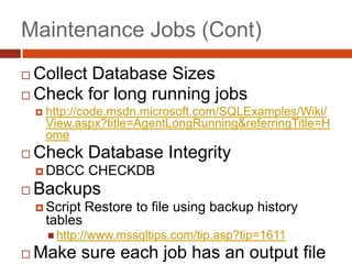 Maintenance Jobs (Cont)Collect Database SizesCheck for long running jobshttp://code.msdn.microsoft.com/SQLExamples/Wiki/View.aspx?title=AgentLongRunning&referringTitle=HomeCheck Database IntegrityDBCC CHECKDBBackupsScript Restore to file using backup history tableshttp://www.mssqltips.com/tip.asp?tip=1611Make sure each job has an output file