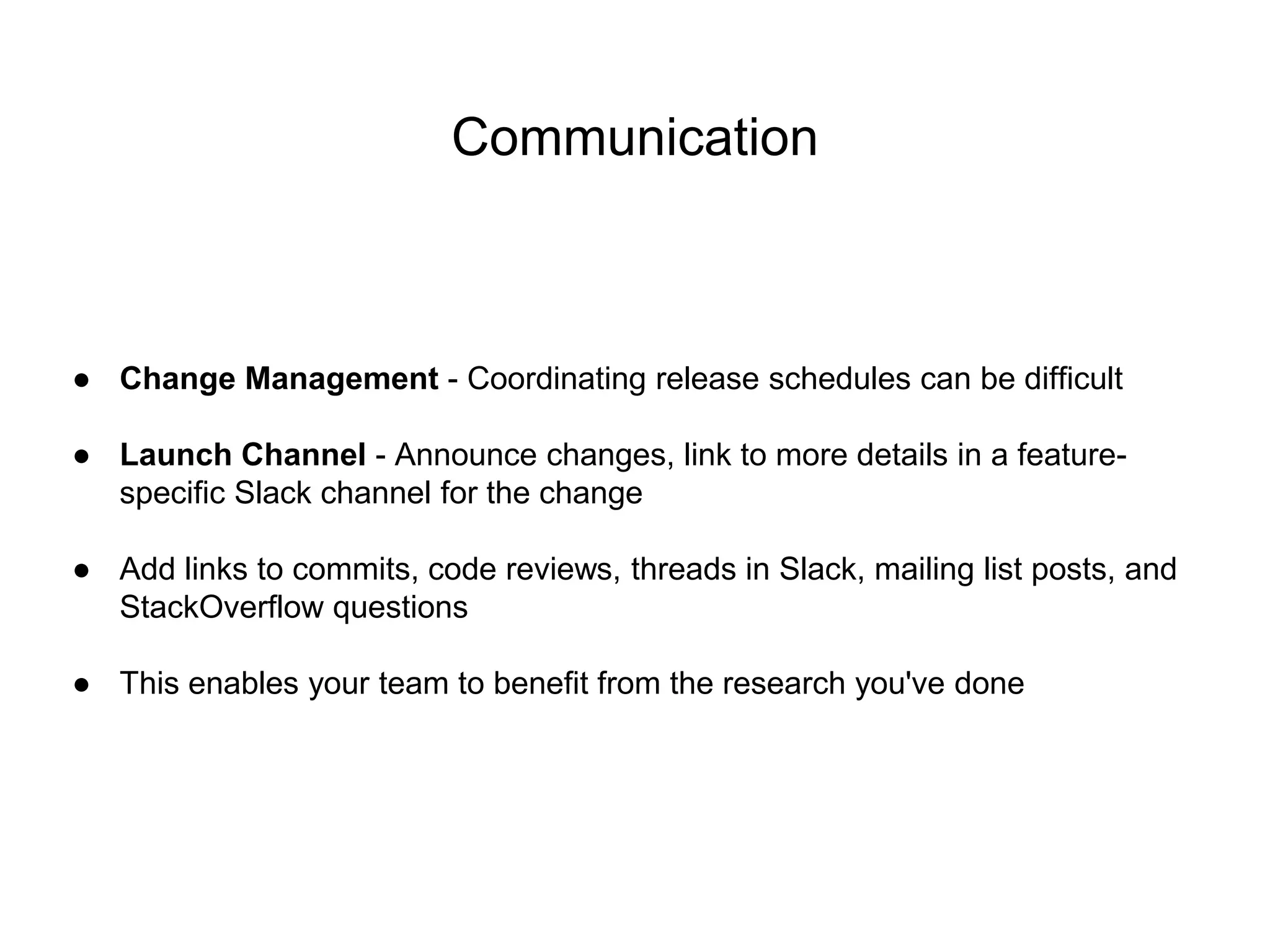 Communication
● Change Management - Coordinating release schedules can be difficult
● Launch Channel - Announce changes, link to more details in a feature-
specific Slack channel for the change
● Add links to commits, code reviews, threads in Slack, mailing list posts, and
StackOverflow questions
● This enables your team to benefit from the research you've done
 
