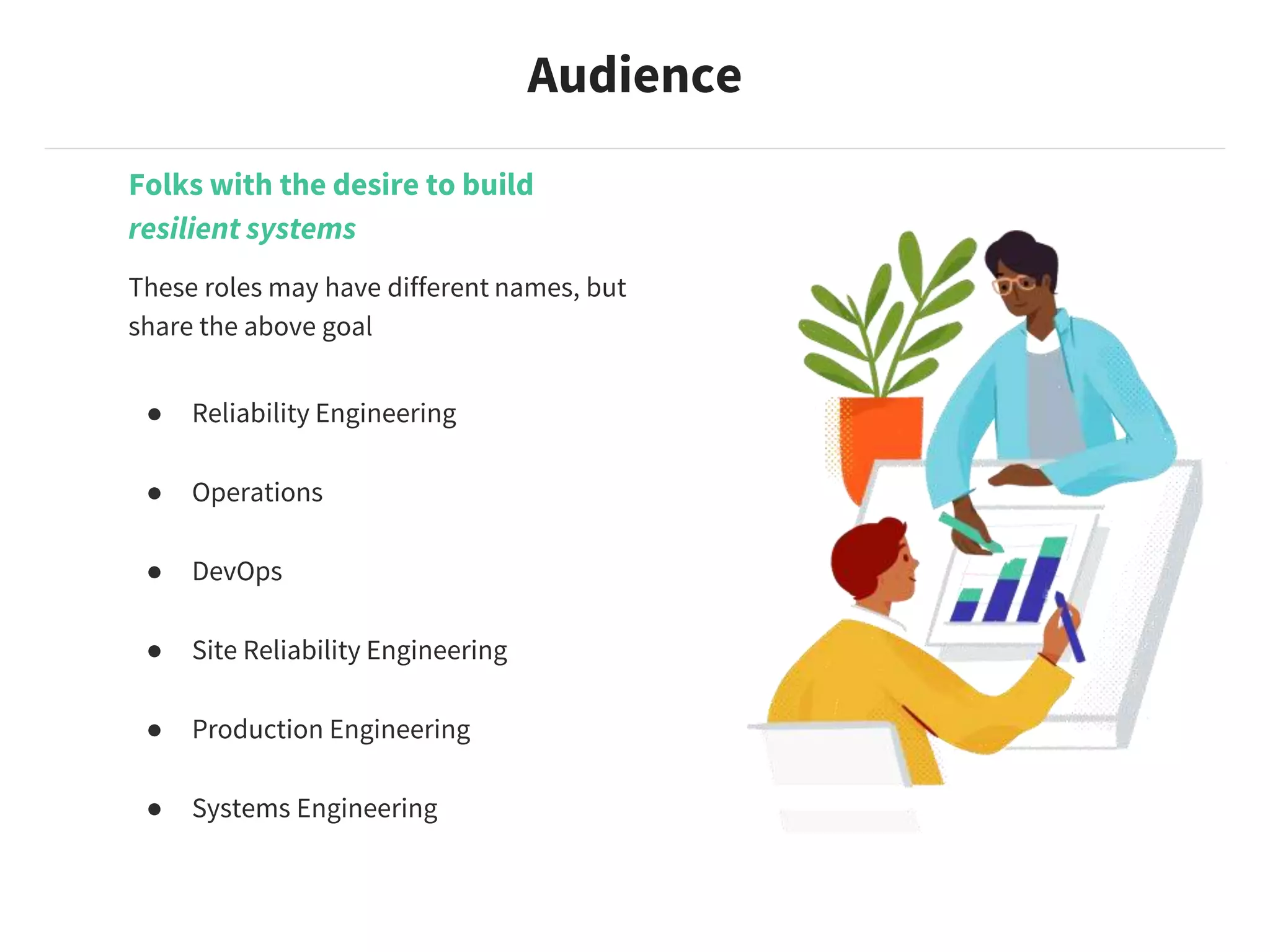 Folks with the desire to build
resilient systems
These roles may have different names, but
share the above goal
● Reliability Engineering
● Operations
● DevOps
● Site Reliability Engineering
● Production Engineering
● Systems Engineering
Audience
 