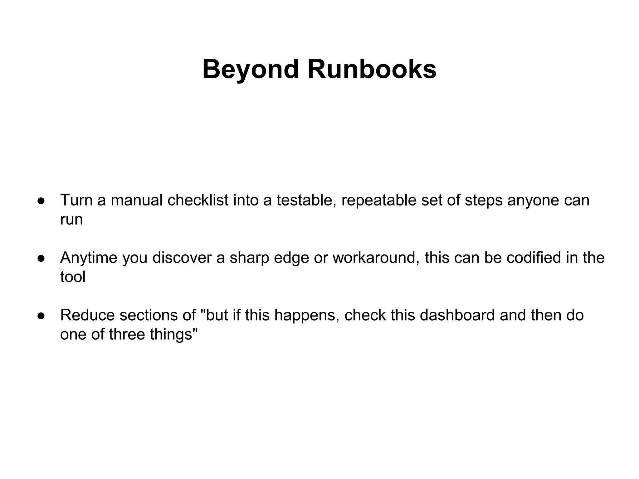 Beyond Runbooks
● Turn a manual checklist into a testable, repeatable set of steps anyone can
run
● Anytime you discover a sharp edge or workaround, this can be codified in the
tool
● Reduce sections of "but if this happens, check this dashboard and then do
one of three things"
 