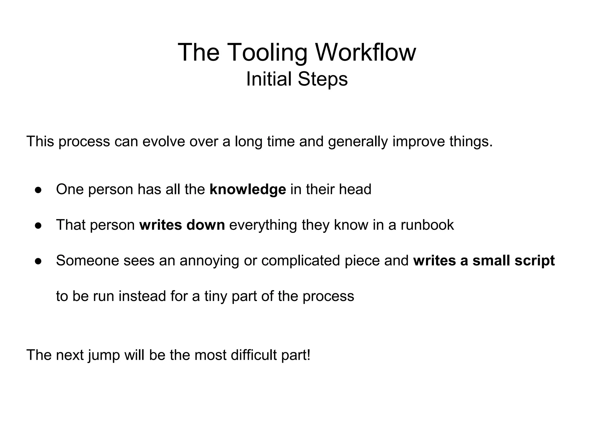 The Tooling Workflow
Initial Steps
This process can evolve over a long time and generally improve things.
● One person has all the knowledge in their head
● That person writes down everything they know in a runbook
● Someone sees an annoying or complicated piece and writes a small script
to be run instead for a tiny part of the process
The next jump will be the most difficult part!
 