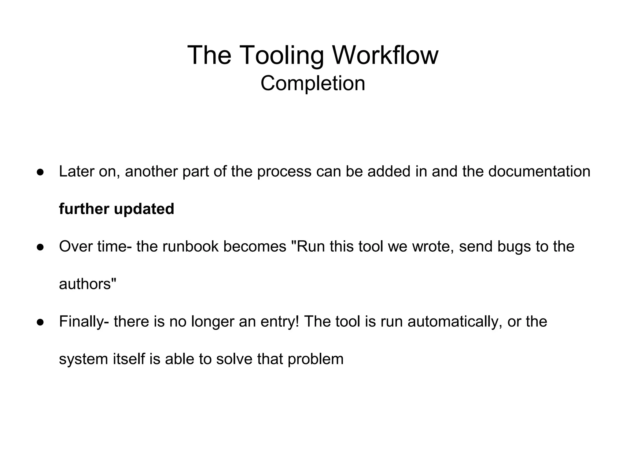 The Tooling Workflow
Completion
● Later on, another part of the process can be added in and the documentation
further updated
● Over time- the runbook becomes "Run this tool we wrote, send bugs to the
authors"
● Finally- there is no longer an entry! The tool is run automatically, or the
system itself is able to solve that problem
 