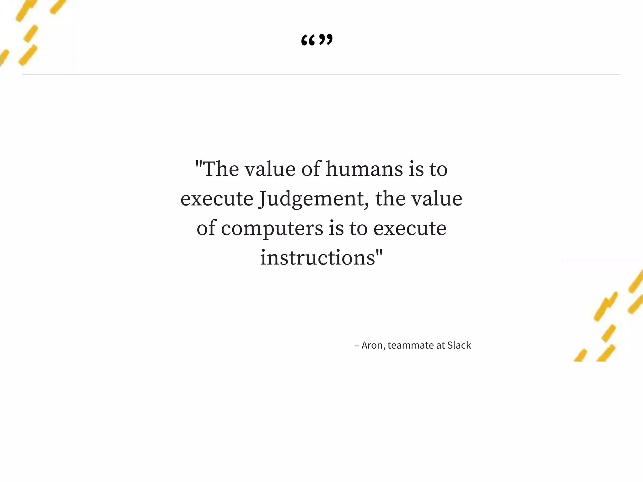 “”
"The value of humans is to
execute Judgement, the value
of computers is to execute
instructions"
– Aron, teammate at Slack
 