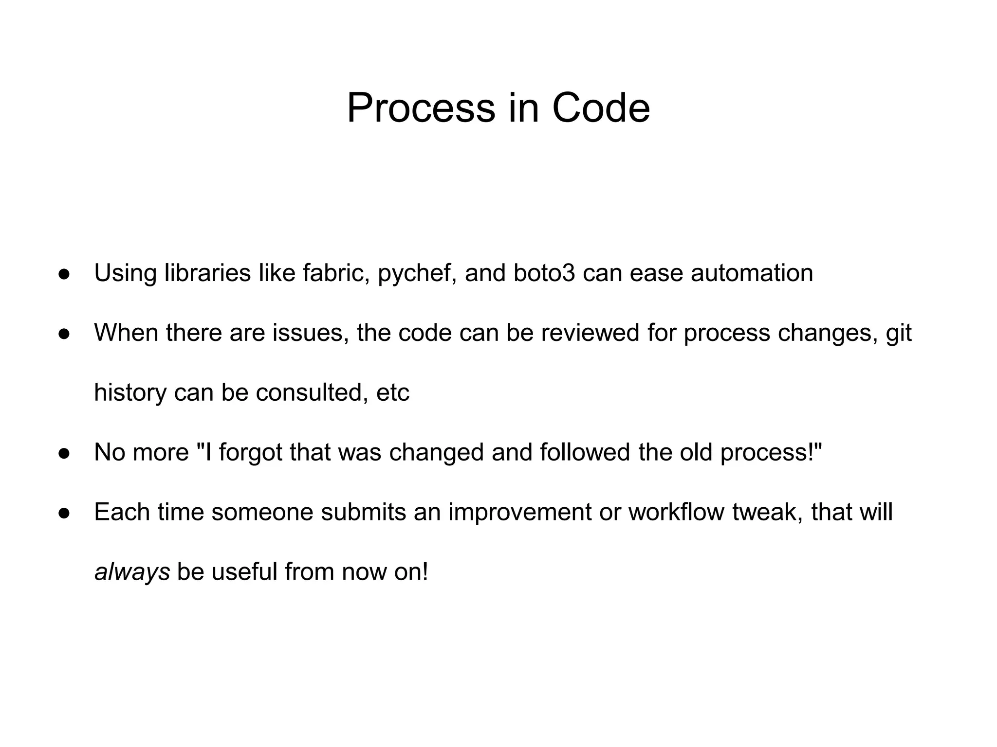 Process in Code
● Using libraries like fabric, pychef, and boto3 can ease automation
● When there are issues, the code can be reviewed for process changes, git
history can be consulted, etc
● No more "I forgot that was changed and followed the old process!"
● Each time someone submits an improvement or workflow tweak, that will
always be useful from now on!
 