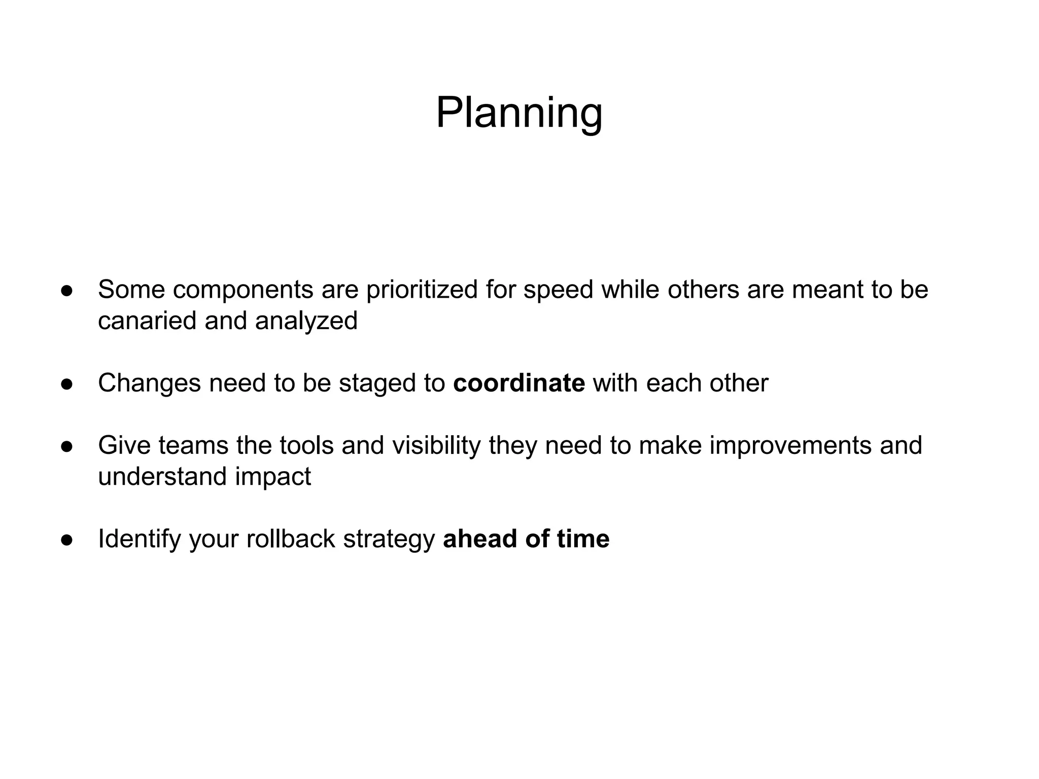 Planning
● Some components are prioritized for speed while others are meant to be
canaried and analyzed
● Changes need to be staged to coordinate with each other
● Give teams the tools and visibility they need to make improvements and
understand impact
● Identify your rollback strategy ahead of time
 