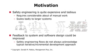 Motivation
 Safety engineering is quite expensive and tedious
– Requires considerable about of manual work
– Scales badly to larger systems
 Feedback to system and software design could be
improved
– Safety engineering flows do not always acknowledge
typical iterative/incremental development approach
* Copyright: Donald M. Mattox, Management Plus, Inc.
*
 