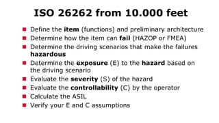 ISO 26262 from 10.000 feet
 Define the item (functions) and preliminary architecture
 Determine how the item can fail (HAZOP or FMEA)
 Determine the driving scenarios that make the failures
hazardous
 Determine the exposure (E) to the hazard based on
the driving scenario
 Evaluate the severity (S) of the hazard
 Evaluate the controllability (C) by the operator
 Calculate the ASIL
 Verify your E and C assumptions
 