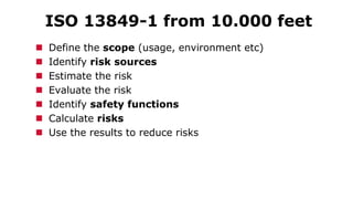 ISO 13849-1 from 10.000 feet
 Define the scope (usage, environment etc)
 Identify risk sources
 Estimate the risk
 Evaluate the risk
 Identify safety functions
 Calculate risks
 Use the results to reduce risks
 