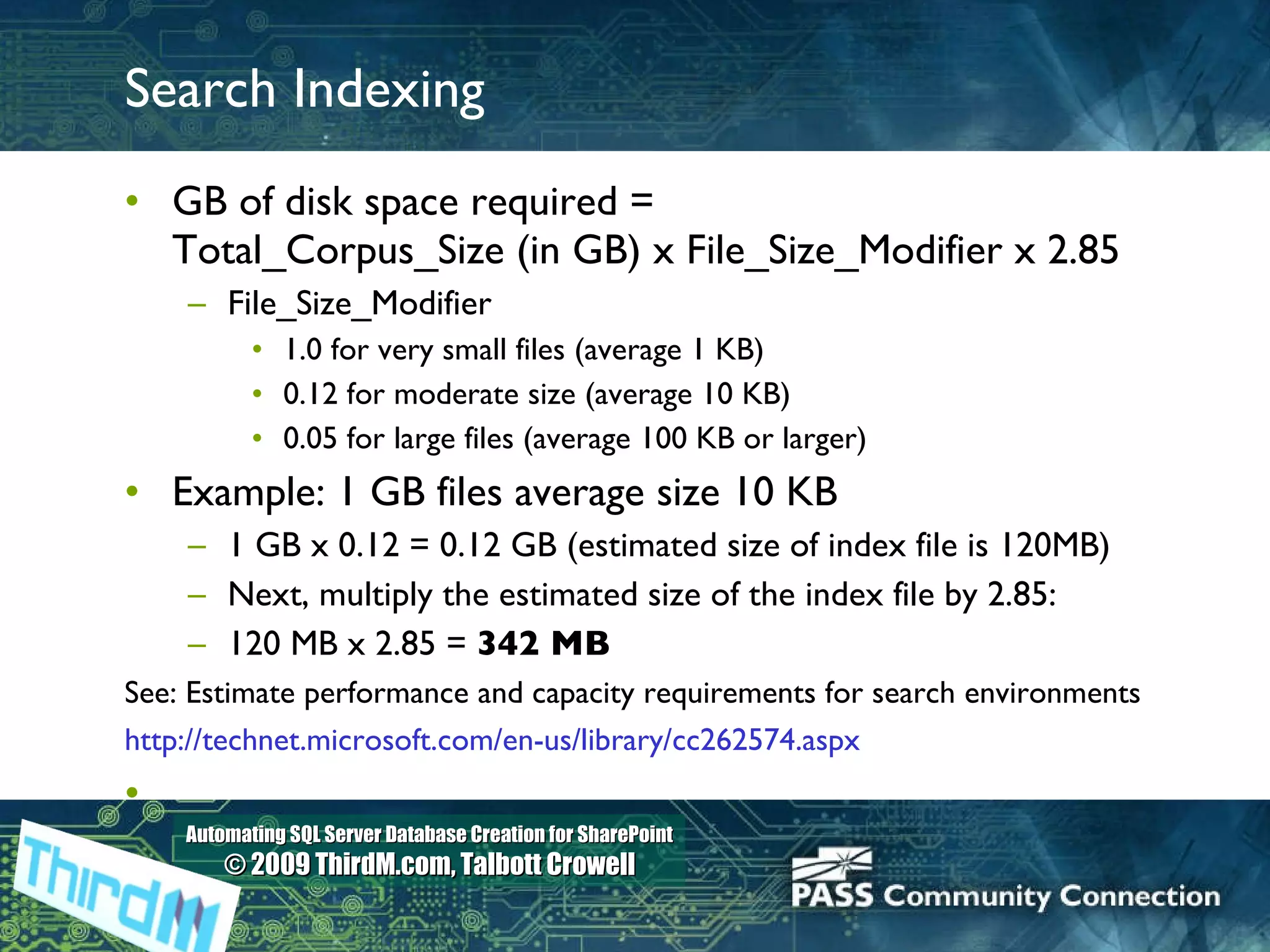 Search Indexing GB of disk space required =  Total_Corpus_Size (in GB) x File_Size_Modifier x 2.85 File_Size_Modifier 1.0 for very small files (average 1 KB) 0.12 for moderate size (average 10 KB) 0.05 for large files (average 100 KB or larger) Example: 1 GB files average size 10 KB 1 GB x 0.12 = 0.12 GB (estimated size of index file is 120MB) Next, multiply the estimated size of the index file by 2.85: 120 MB x 2.85 =  342 MB See: Estimate performance and capacity requirements for search environments http://technet.microsoft.com/en-us/library/cc262574.aspx 