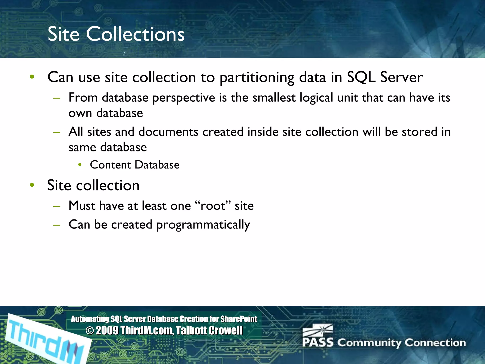 Site Collections Can use site collection to partitioning data in SQL Server  From database perspective is the smallest logical unit that can have its own database All sites and documents created inside site collection will be stored in same database Content Database Site collection Must have at least one “root” site Can be created programmatically 