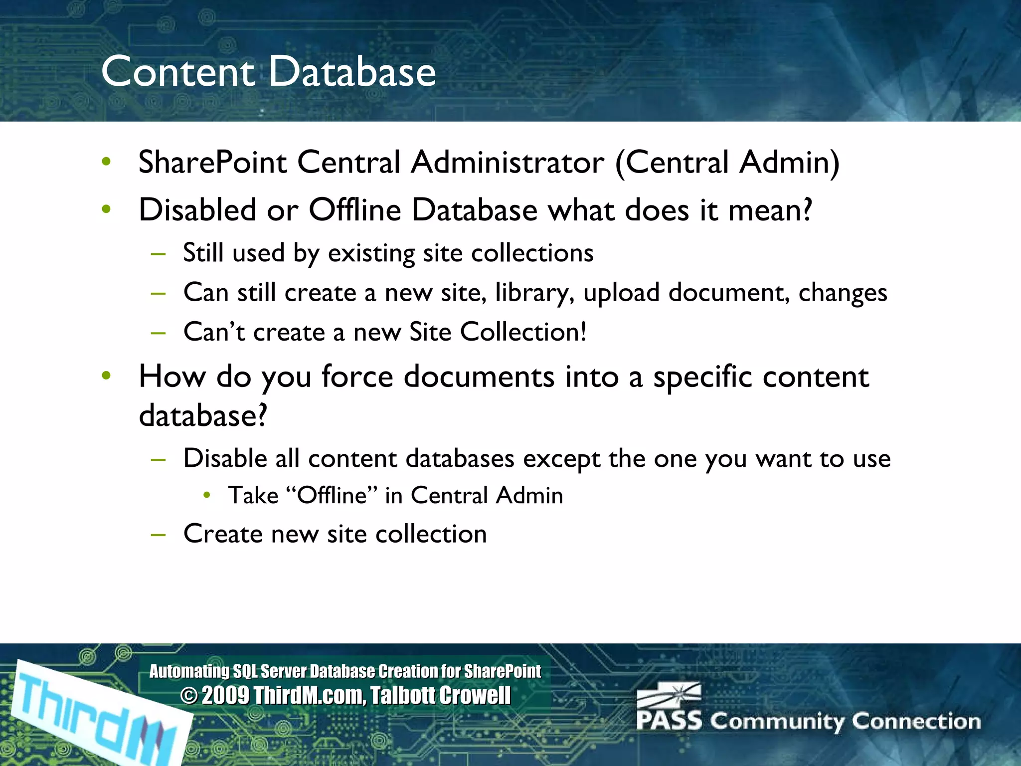 Content Database SharePoint Central Administrator (Central Admin) Disabled or Offline Database what does it mean? Still used by existing site collections Can still create a new site, library, upload document, changes Can’t create a new Site Collection! How do you force documents into a specific content database? Disable all content databases except the one you want to use Take “Offline” in Central Admin Create new site collection 