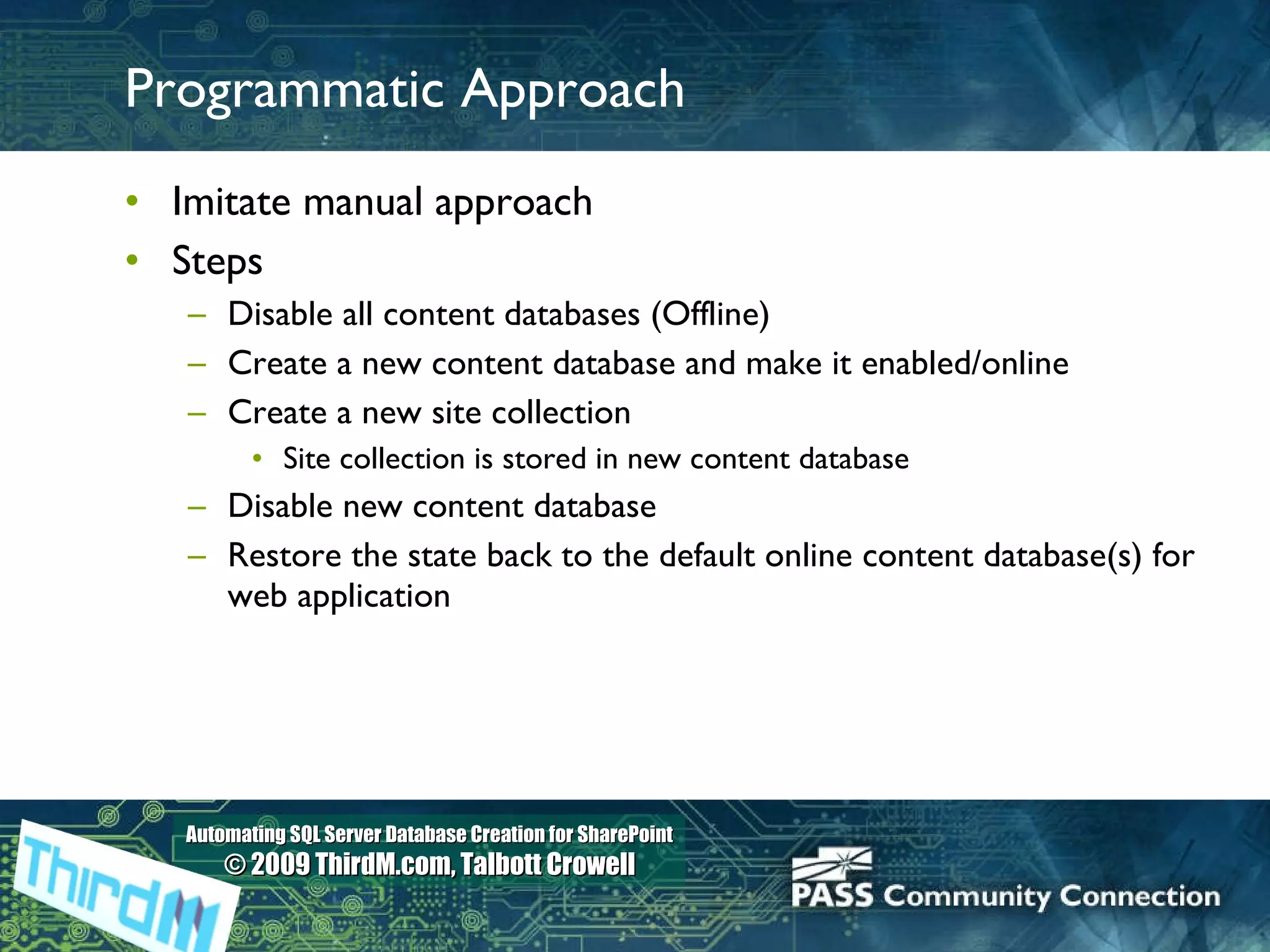 Programmatic Approach Imitate manual approach Steps Disable all content databases (Offline) Create a new content database and make it enabled/online Create a new site collection Site collection is stored in new content database Disable new content database Restore the state back to the default online content database(s) for web application 
