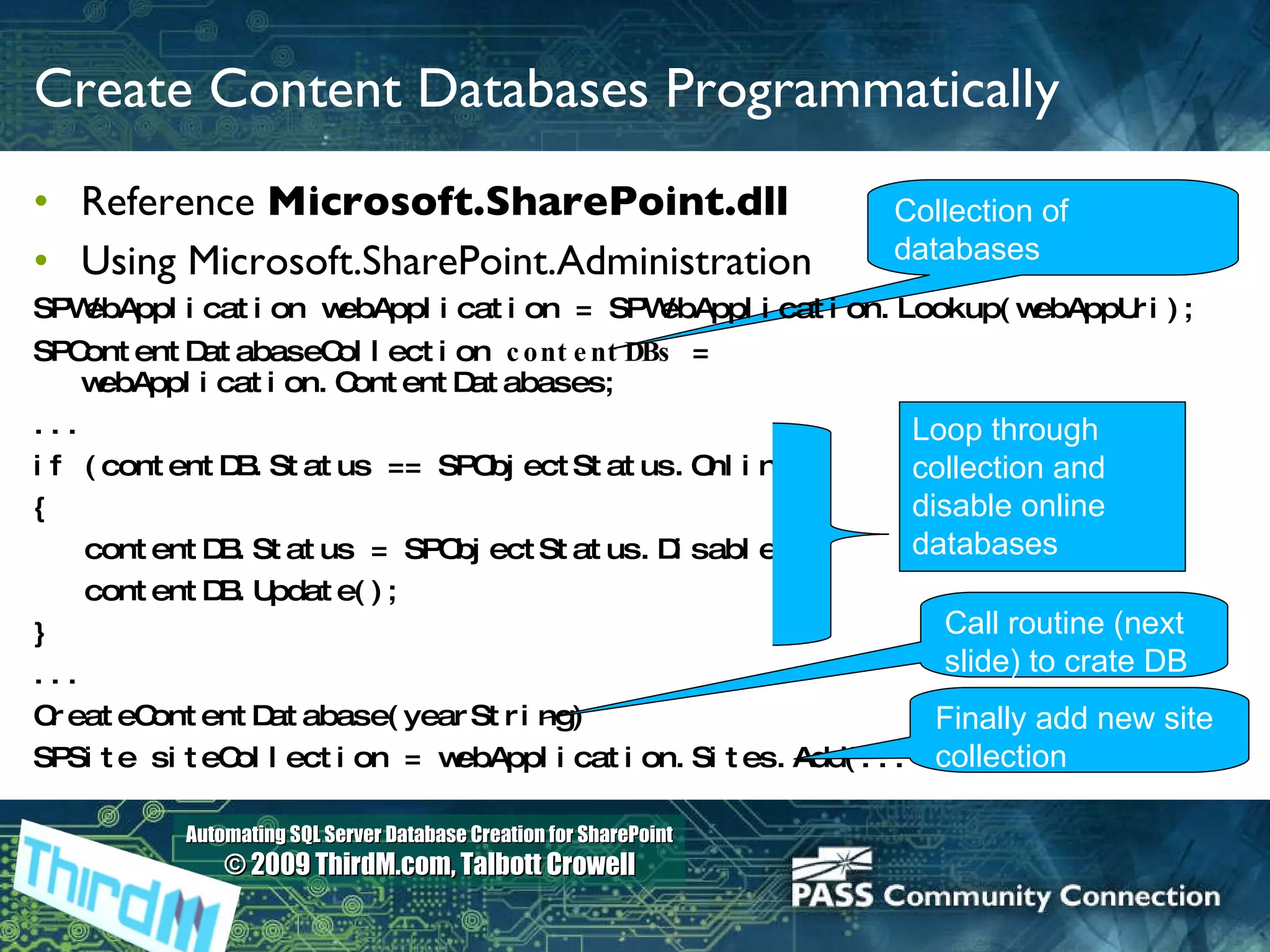 Create Content Databases Programmatically Reference  Microsoft.SharePoint.dll Using Microsoft.SharePoint.Administration SPWebApplication webApplication = SPWebApplication.Lookup(webAppUri); SPContentDatabaseCollection  contentDBs  = webApplication.ContentDatabases; ... if (contentDB.Status == SPObjectStatus.Online) { contentDB.Status = SPObjectStatus.Disabled; contentDB.Update(); } ... CreateContentDatabase(yearString) SPSite siteCollection = webApplication.Sites.Add(... Collection of databases Loop through collection and disable online databases Call routine (next slide) to crate DB Finally add new site collection 