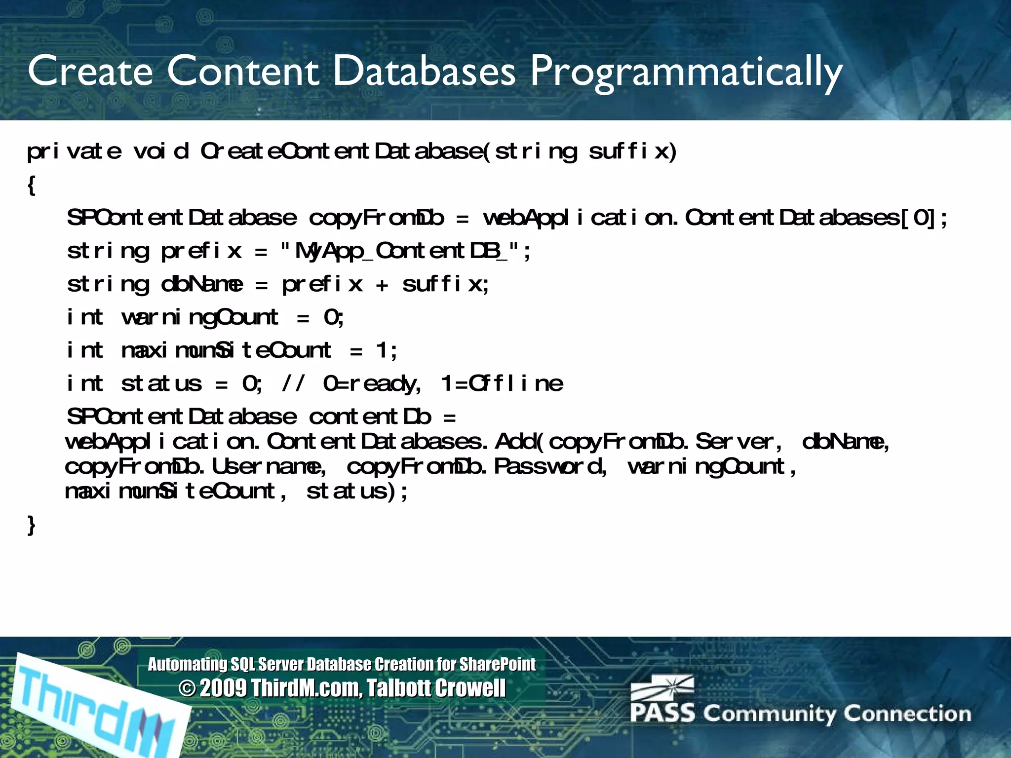 Create Content Databases Programmatically private void CreateContentDatabase(string suffix) { SPContentDatabase copyFromDb = webApplication.ContentDatabases[0]; string prefix = &quot;MyApp_ContentDB_&quot;; string dbName = prefix + suffix; int warningCount = 0; int maximumSiteCount = 1; int status = 0; // 0=ready, 1=Offline SPContentDatabase contentDb = webApplication.ContentDatabases.Add(copyFromDb.Server, dbName, copyFromDb.Username, copyFromDb.Password, warningCount, maximumSiteCount, status); }   