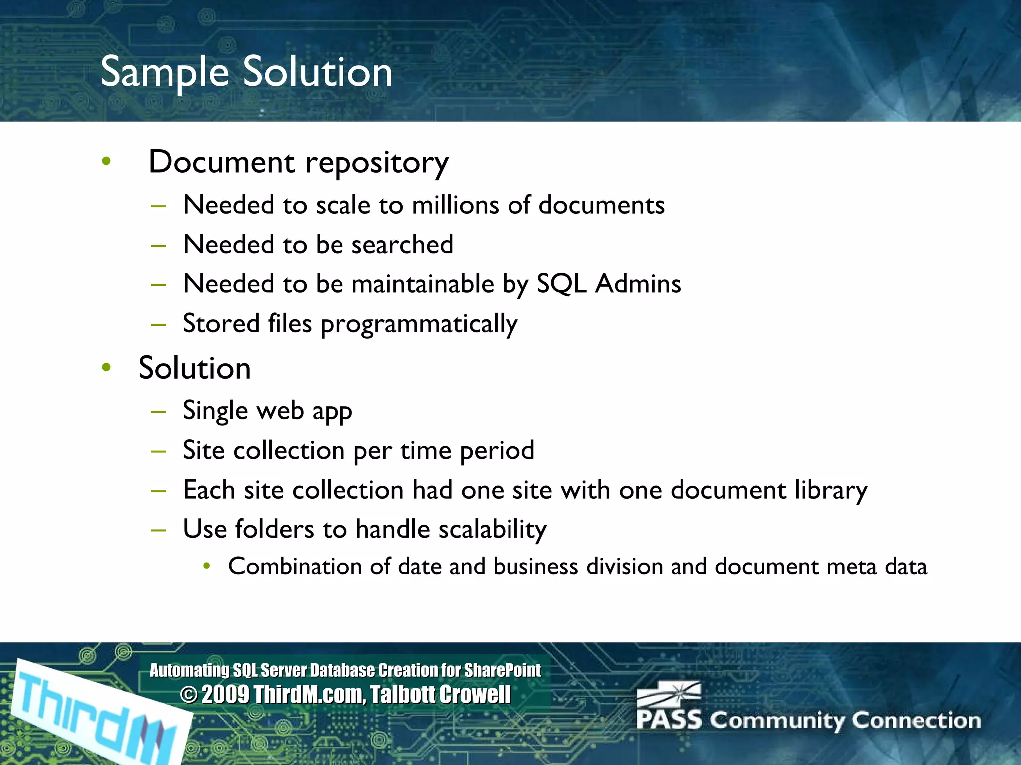 Sample Solution Document repository Needed to scale to millions of documents Needed to be searched Needed to be maintainable by SQL Admins Stored files programmatically Solution Single web app Site collection per time period Each site collection had one site with one document library Use folders to handle scalability Combination of date and business division and document meta data 