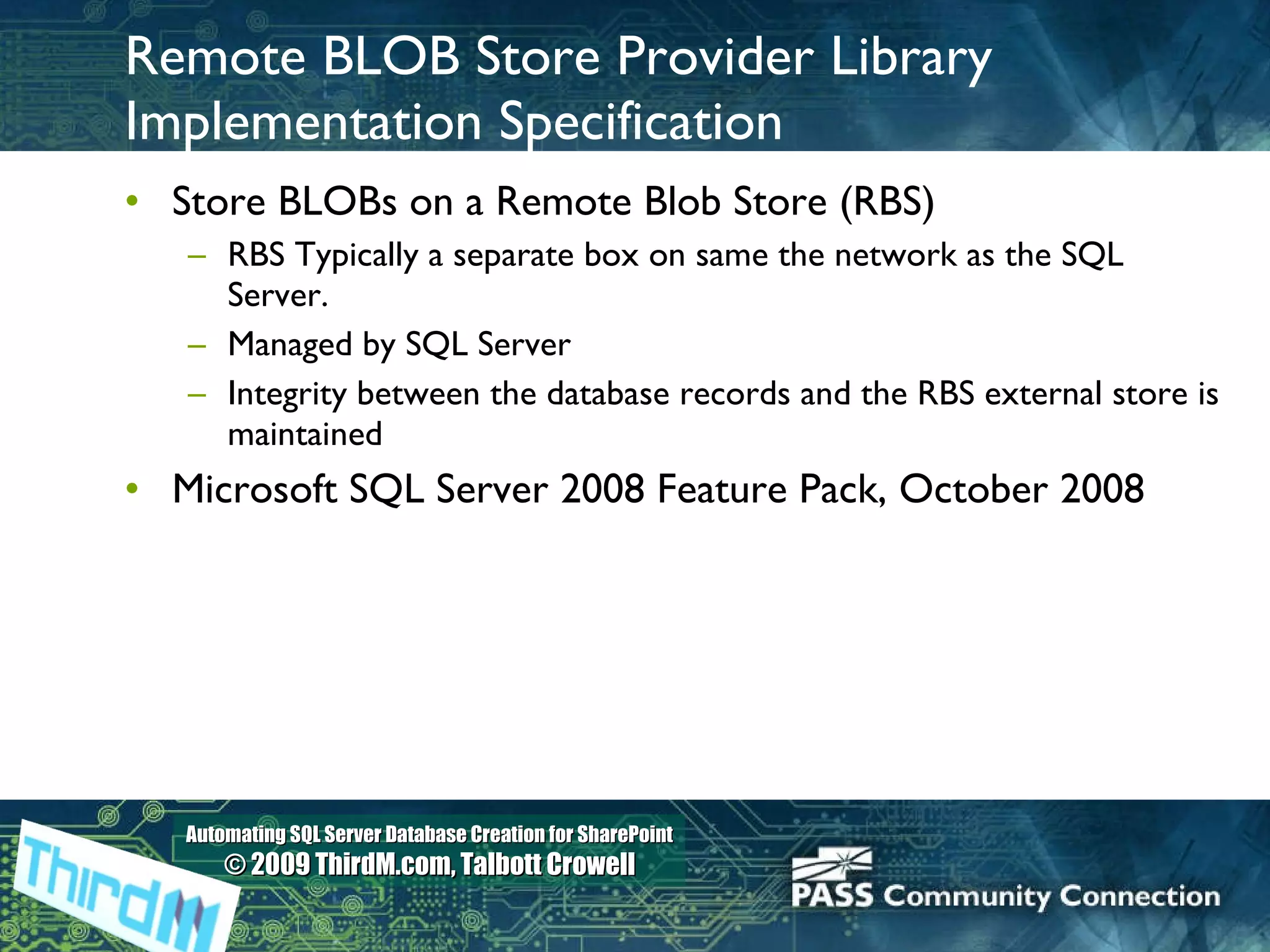 Remote BLOB Store Provider Library Implementation Specification Store BLOBs on a Remote Blob Store (RBS) RBS Typically a separate box on same the network as the SQL Server.   Managed by SQL Server  Integrity between the database records and the RBS external store is maintained Microsoft SQL Server 2008 Feature Pack, October 2008 