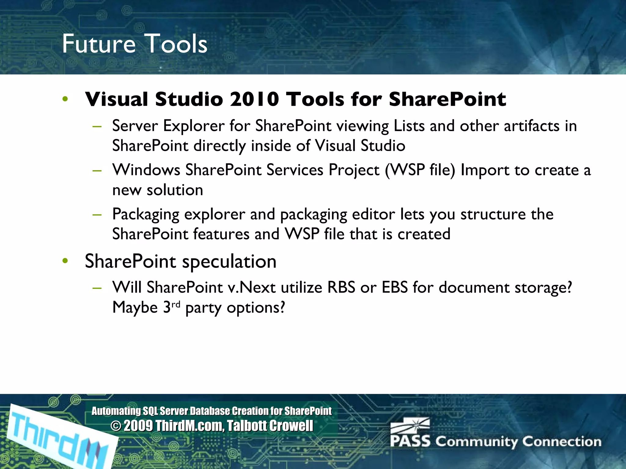 Future Tools Visual Studio 2010 Tools for SharePoint Server Explorer for SharePoint viewing Lists and other artifacts in SharePoint directly inside of Visual Studio Windows SharePoint Services Project (WSP file) Import to create a new solution Packaging explorer and packaging editor lets you structure the SharePoint features and WSP file that is created SharePoint speculation Will SharePoint v.Next utilize RBS or EBS for document storage?  Maybe 3 rd  party options?  