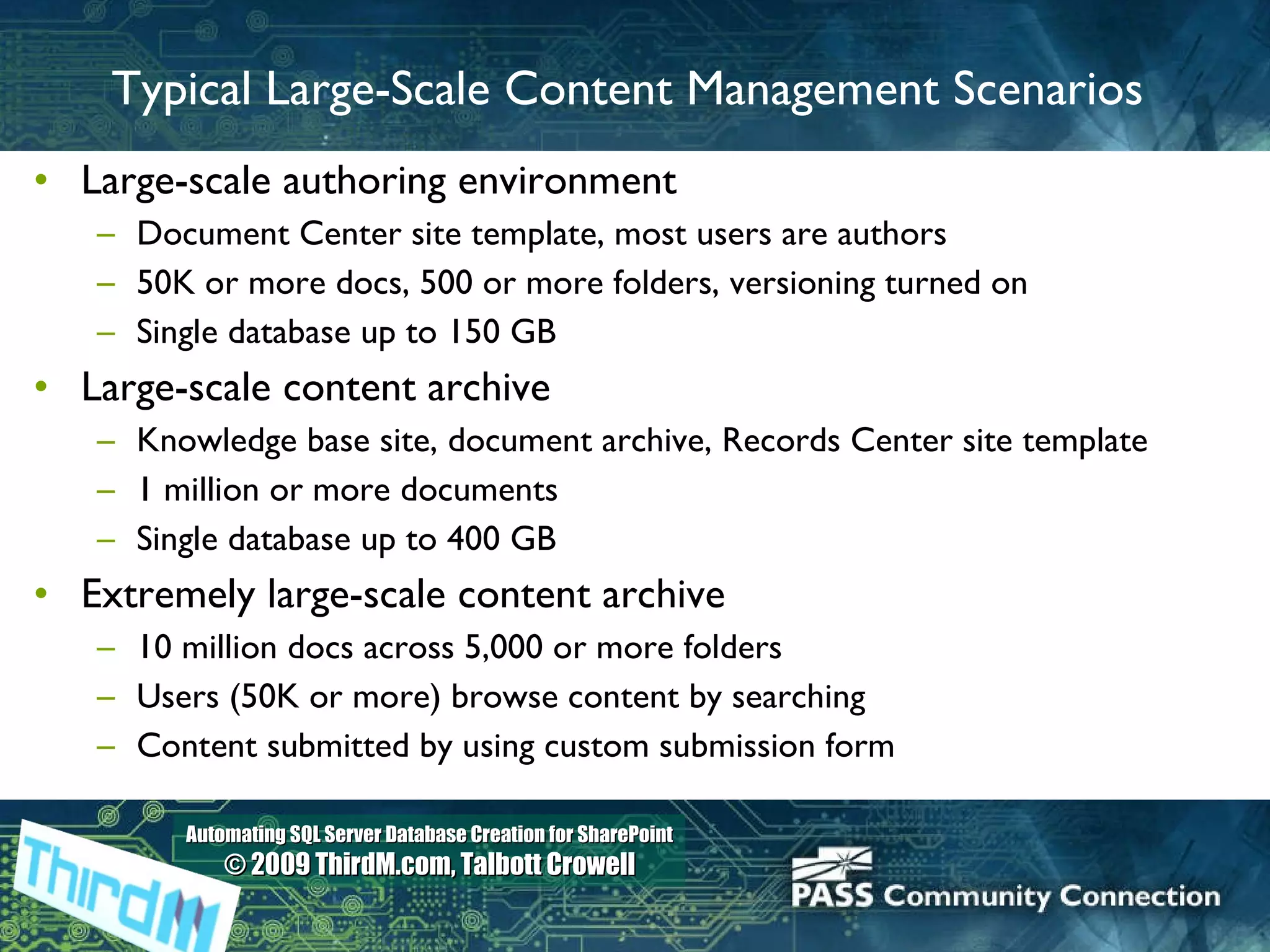Typical Large-Scale Content Management Scenarios Large-scale authoring environment Document Center site template, most users are authors 50K or more docs, 500 or more folders, versioning turned on Single database up to 150 GB  Large-scale content archive Knowledge base site, document archive, Records Center site template 1 million or more documents Single database up to 400 GB Extremely large-scale content archive 10 million docs across 5,000 or more folders Users (50K or more) browse content by searching Content submitted by using custom submission form 