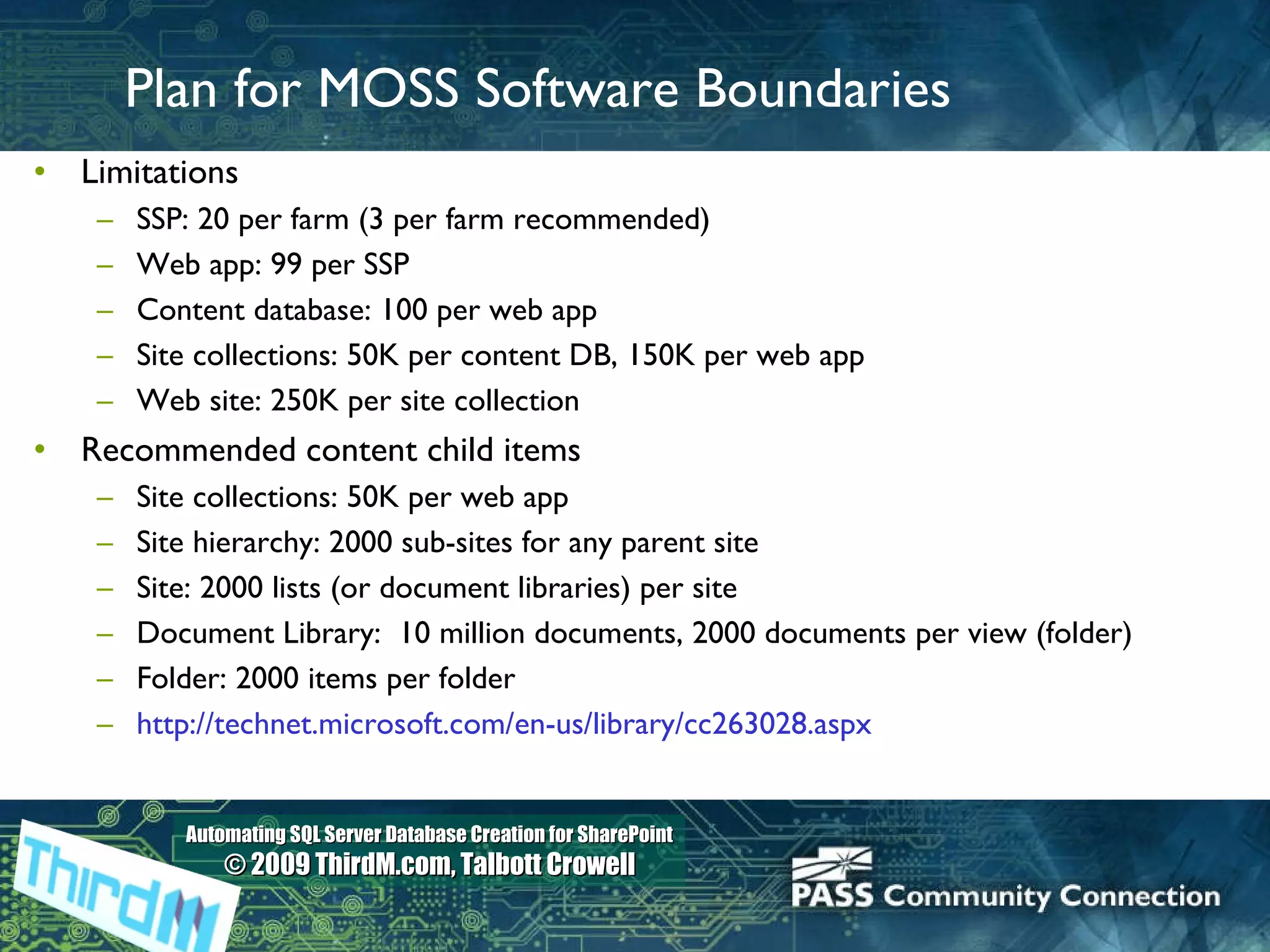 Plan for MOSS Software Boundaries Limitations SSP: 20 per farm (3 per farm recommended) Web app: 99 per SSP Content database: 100 per web app Site collections: 50K per content DB, 150K per web app Web site: 250K per site collection Recommended content child items Site collections: 50K per web app Site hierarchy: 2000 sub-sites for any parent site Site: 2000 lists (or document libraries) per site  Document Library:  10 million documents, 2000 documents per view (folder) Folder: 2000 items per folder  http://technet.microsoft.com/en-us/library/cc263028.aspx   