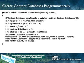 Create Content Databases Programmatically private void CreateContentDatabase(string suffix) { SPContentDatabase copyFromDb = webApplication.ContentDatabases[0]; string prefix = &quot;MyApp_ContentDB_&quot;; string dbName = prefix + suffix; int warningCount = 0; int maximumSiteCount = 1; int status = 0; // 0=ready, 1=Offline SPContentDatabase contentDb = webApplication.ContentDatabases.Add(copyFromDb.Server, dbName, copyFromDb.Username, copyFromDb.Password, warningCount, maximumSiteCount, status); }   