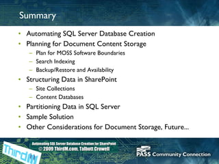 Summary Automating SQL Server Database Creation Planning for Document Content Storage Plan for MOSS Software Boundaries Search Indexing Backup/Restore and Availability Structuring Data in SharePoint Site Collections Content Databases Partitioning Data in SQL Server Sample Solution Other Considerations for Document Storage, Future... 
