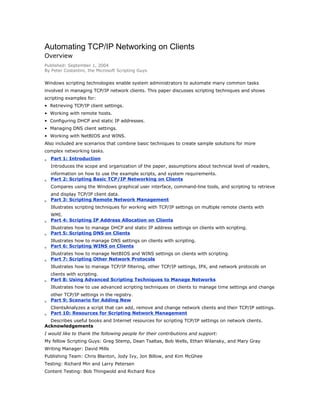 Automating TCP/IP Networking on Clients
Overview
Published: September 1, 2004
By Peter Costantini, the Microsoft Scripting Guys

Windows scripting technologies enable system administrators to automate many common tasks
involved in managing TCP/IP network clients. This paper discusses scripting techniques and shows
scripting examples for:
• Retrieving TCP/IP client settings.
• Working with remote hosts.
• Configuring DHCP and static IP addresses.
• Managing DNS client settings.
• Working with NetBIOS and WINS.
Also included are scenarios that combine basic techniques to create sample solutions for more
complex networking tasks.

•
•
•
•
•
•
•
•
•
•

Part 1: Introduction
Introduces the scope and organization of the paper, assumptions about technical level of readers,
information on how to use the example scripts, and system requirements.
Part 2: Scripting Basic TCP/IP Networking on Clients
Compares using the Windows graphical user interface, command-line tools, and scripting to retrieve
and display TCP/IP client data.
Part 3: Scripting Remote Network Management
Illustrates scripting techniques for working with TCP/IP settings on multiple remote clients with
WMI.
Part 4: Scripting IP Address Allocation on Clients
Illustrates how to manage DHCP and static IP address settings on clients with scripting.
Part 5: Scripting DNS on Clients
Illustrates how to manage DNS settings on clients with scripting.
Part 6: Scripting WINS on Clients
Illustrates how to manage NetBIOS and WINS settings on clients with scripting.
Part 7: Scripting Other Network Protocols
Illustrates how to manage TCP/IP filtering, other TCP/IP settings, IPX, and network protocols on
clients with scripting.
Part 8: Using Advanced Scripting Techniques to Manage Networks
Illustrates how to use advanced scripting techniques on clients to manage time settings and change
other TCP/IP settings in the registry.
Part 9: Scenario for Adding New
ClientsAnalyzes a script that can add, remove and change network clients and their TCP/IP settings.
Part 10: Resources for Scripting Network Management

Describes useful books and Internet resources for scripting TCP/IP settings on network clients.
Acknowledgements
I would like to thank the following people for their contributions and support:
My fellow Scripting Guys: Greg Stemp, Dean Tsaltas, Bob Wells, Ethan Wilansky, and Mary Gray
Writing Manager: David Mills
Publishing Team: Chris Blanton, Jody Ivy, Jon Billow, and Kim McGhee
Testing: Richard Min and Larry Petersen
Content Testing: Bob Thingwold and Richard Rice

 