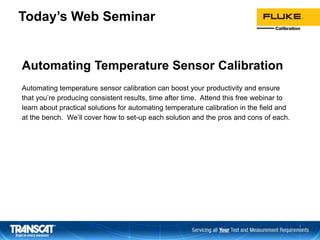 Today’s Web Seminar
Automating Temperature Sensor Calibration
Automating temperature sensor calibration can boost your productivity and ensure
that you’re producing consistent results, time after time. Attend this free webinar to
learn about practical solutions for automating temperature calibration in the field and
at the bench. We’ll cover how to set-up each solution and the pros and cons of each.
1
 