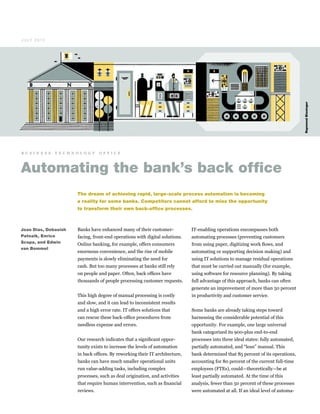 Banks have enhanced many of their customer-
facing, front-end operations with digital solutions.
Online banking, for example, offers consumers
enormous convenience, and the rise of mobile
payments is slowly eliminating the need for
cash. But too many processes at banks still rely
on people and paper. Often, back offices have
thousands of people processing customer requests.
This high degree of manual processing is costly
and slow, and it can lead to inconsistent results
and a high error rate. IT offers solutions that
can rescue these back-office procedures from
needless expense and errors.
Our research indicates that a significant oppor­
tunity exists to increase the levels of automation
in back offices. By reworking their IT architecture,
banks can have much smaller operational units
run value-adding tasks, including complex
processes, such as deal origination, and activities
that require human intervention, such as financial
reviews.
IT-enabling operations encompasses both
automating processes (preventing customers
from using paper, digitizing work flows, and
automating or supporting decision making) and
using IT solutions to manage residual operations
that must be carried out manually (for example,
using software for resource planning). By taking
full advantage of this approach, banks can often
generate an improvement of more than 50 percent
in productivity and customer service.
Some banks are already taking steps toward
harnessing the considerable potential of this
opportunity. For example, one large universal
bank categorized its 900-plus end-to-end
processes into three ideal states: fully automated,
partially automated, and “lean” manual. This
bank determined that 85 percent of its operations,
accounting for 80 percent of the current full-time
employees (FTEs), could—theoretically—be at
least partially automated. At the time of this
analysis, fewer than 50 percent of these processes
were automated at all. If an ideal level of automa-
Automating the bank’s back office
The dream of achieving rapid, large-scale process automation is becoming
a reality for some banks. Competitors cannot afford to miss the opportunity
to transform their own back-office processes.
RaymondBiesinger
Joao Dias, Debasish
Patnaik, Enrico
Scopa, and Edwin
van Bommel
J U LY 2 0 12
b u s i n e s s t e c h n o l o g y o f f i c e
 