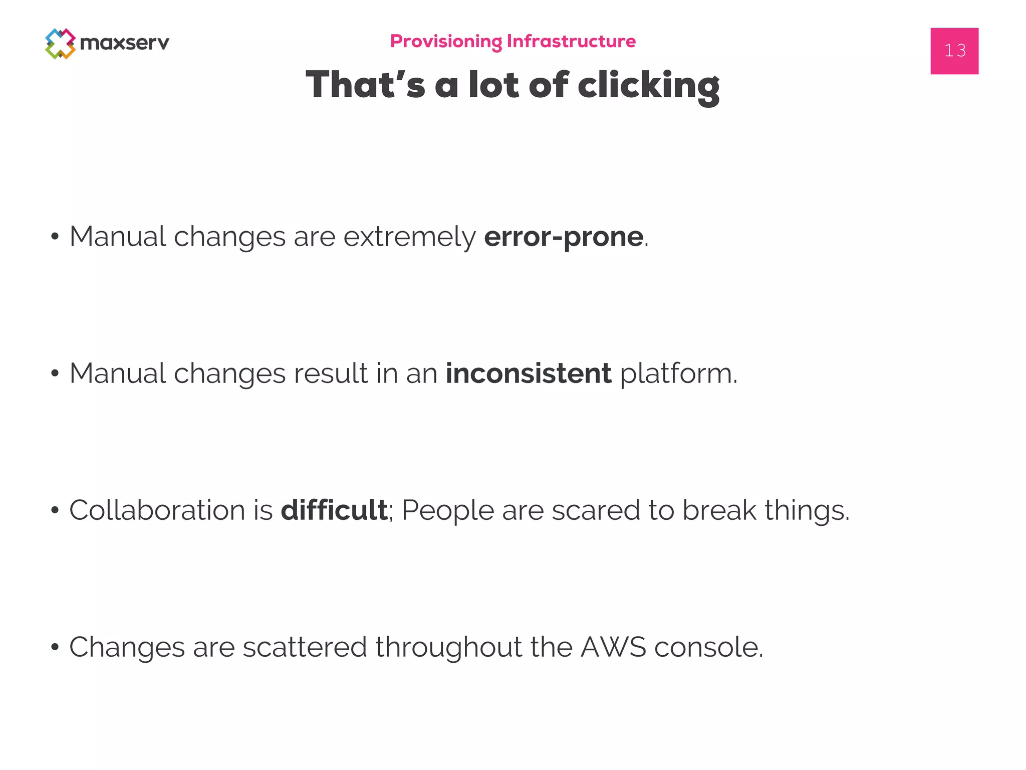 Provisioning Infrastructure
That’s a lot of clicking
13
• Manual changes are extremely error-prone.
• Manual changes result in an inconsistent platform.
• Collaboration is difficult; People are scared to break things.
• Changes are scattered throughout the AWS console.
 