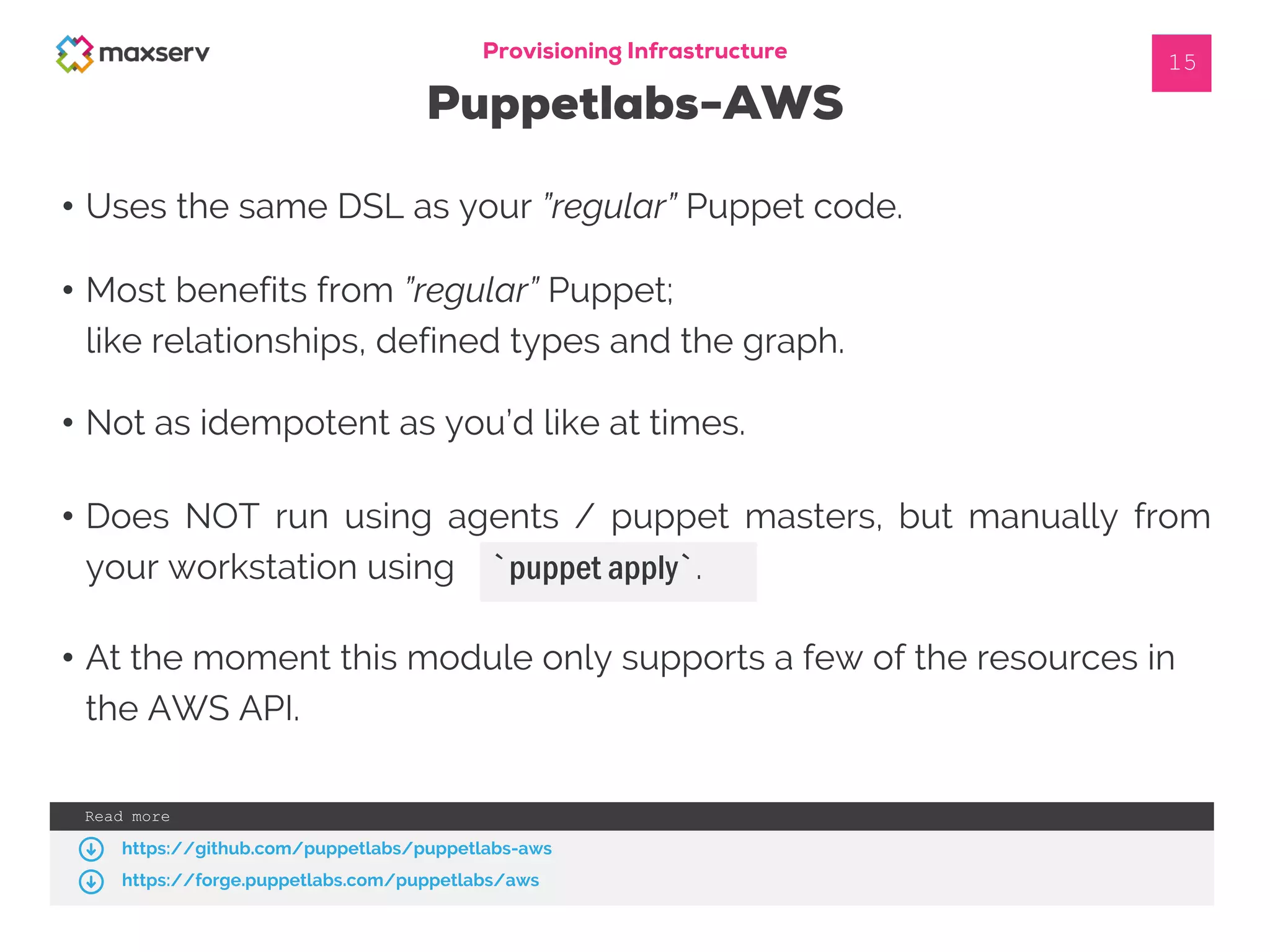 • Uses the same DSL as your ”regular” Puppet code.
Provisioning Infrastructure
Puppetlabs-AWS
15
• Most benefits from ”regular” Puppet;
like relationships, defined types and the graph.
• At the moment this module only supports a few of the resources in
the AWS API.
• Does NOT run using agents / puppet masters, but manually from
your workstation using `puppet apply`.
• Not as idempotent as you’d like at times.
Read more
https://github.com/puppetlabs/puppetlabs-aws
https://forge.puppetlabs.com/puppetlabs/aws
 