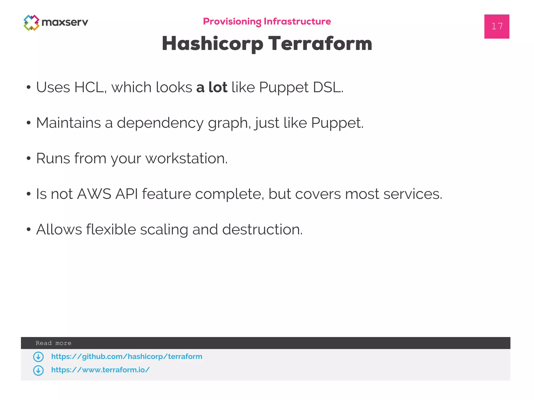 Provisioning Infrastructure
Hashicorp Terraform
• Uses HCL, which looks a lot like Puppet DSL.
• Maintains a dependency graph, just like Puppet.
• Runs from your workstation.
• Is not AWS API feature complete, but covers most services.
• Allows flexible scaling and destruction.
17
Read more
https://github.com/hashicorp/terraform
https://www.terraform.io/
 