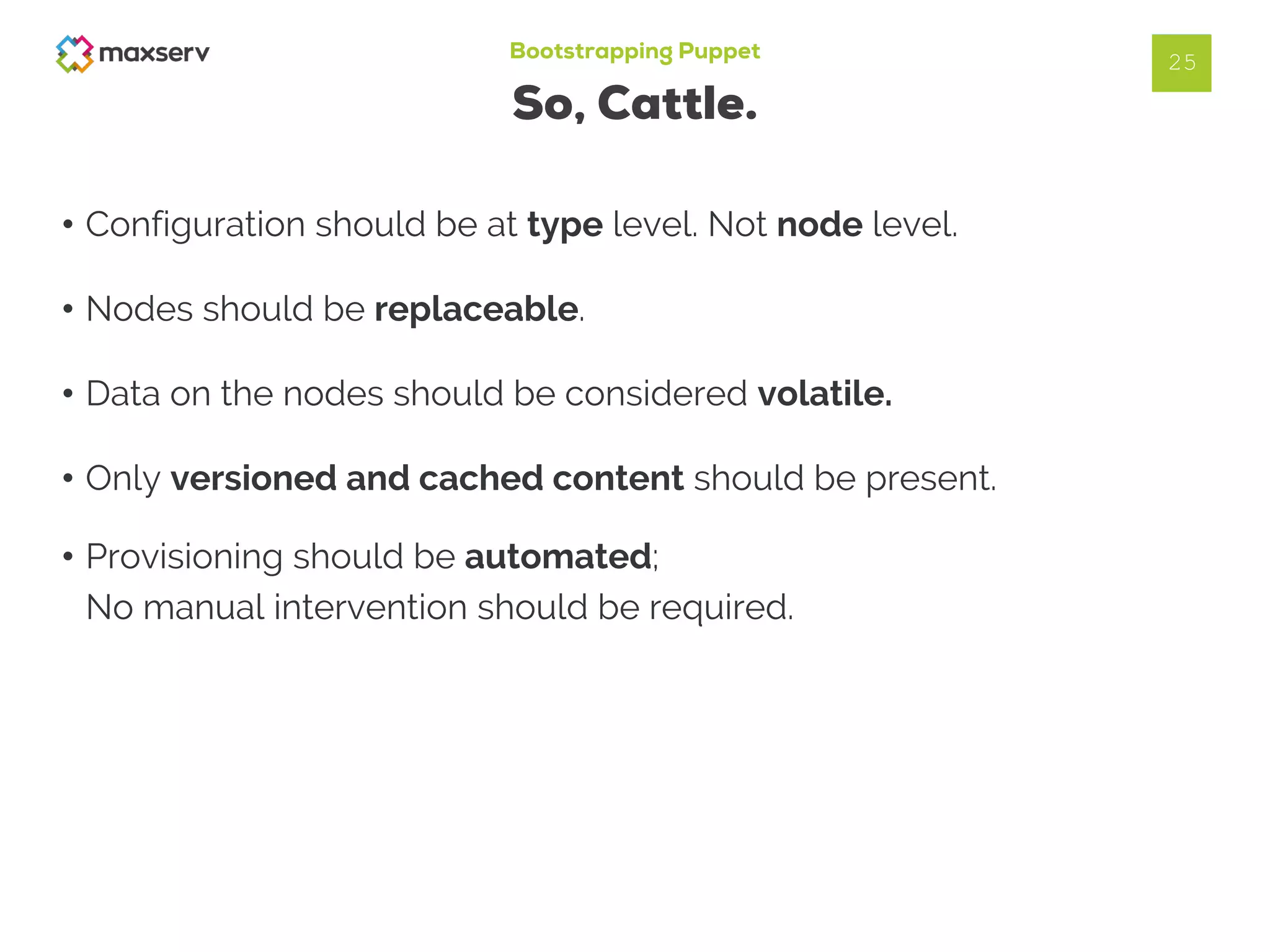 Bootstrapping Puppet
So, Cattle.
• Configuration should be at type level. Not node level.
• Nodes should be replaceable.
• Data on the nodes should be considered volatile.
• Only versioned and cached content should be present.
25
• Provisioning should be automated;
No manual intervention should be required.
 