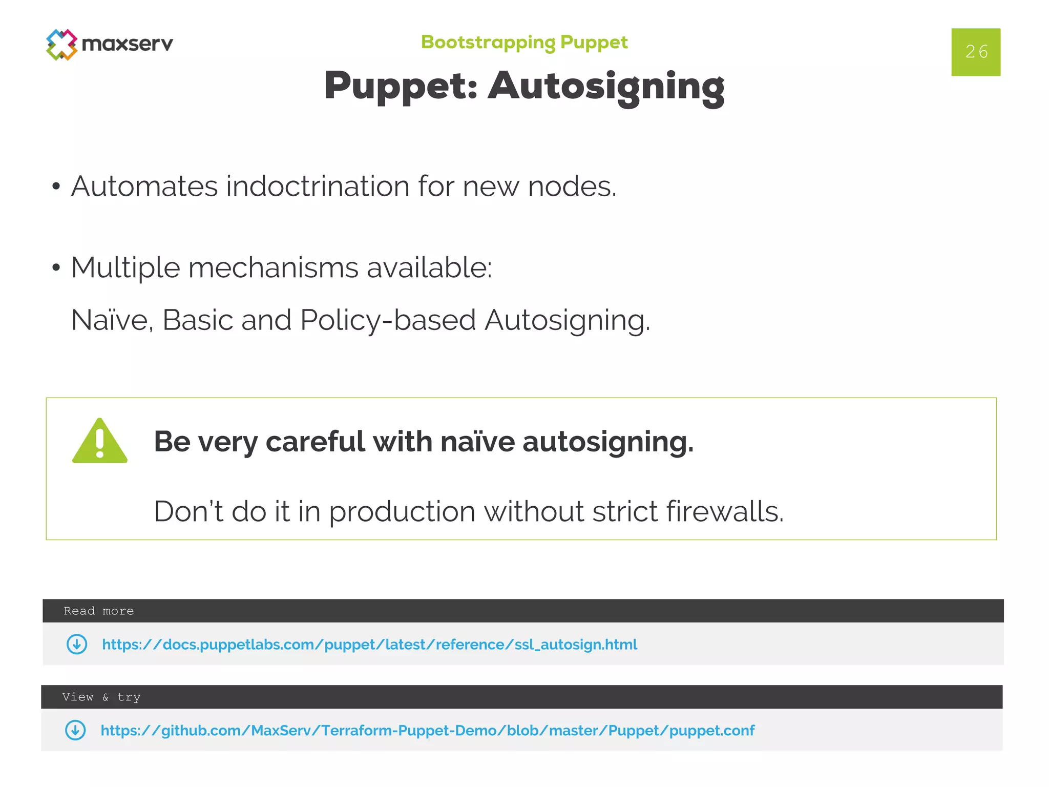 Bootstrapping Puppet
Puppet: Autosigning
• Automates indoctrination for new nodes.
• Multiple mechanisms available:
Naïve, Basic and Policy-based Autosigning.
26
View & try
https://github.com/MaxServ/Terraform-Puppet-Demo/blob/master/Puppet/puppet.conf
Read more
https://docs.puppetlabs.com/puppet/latest/reference/ssl_autosign.html
Be very careful with naïve autosigning.
Don’t do it in production without strict firewalls.
 