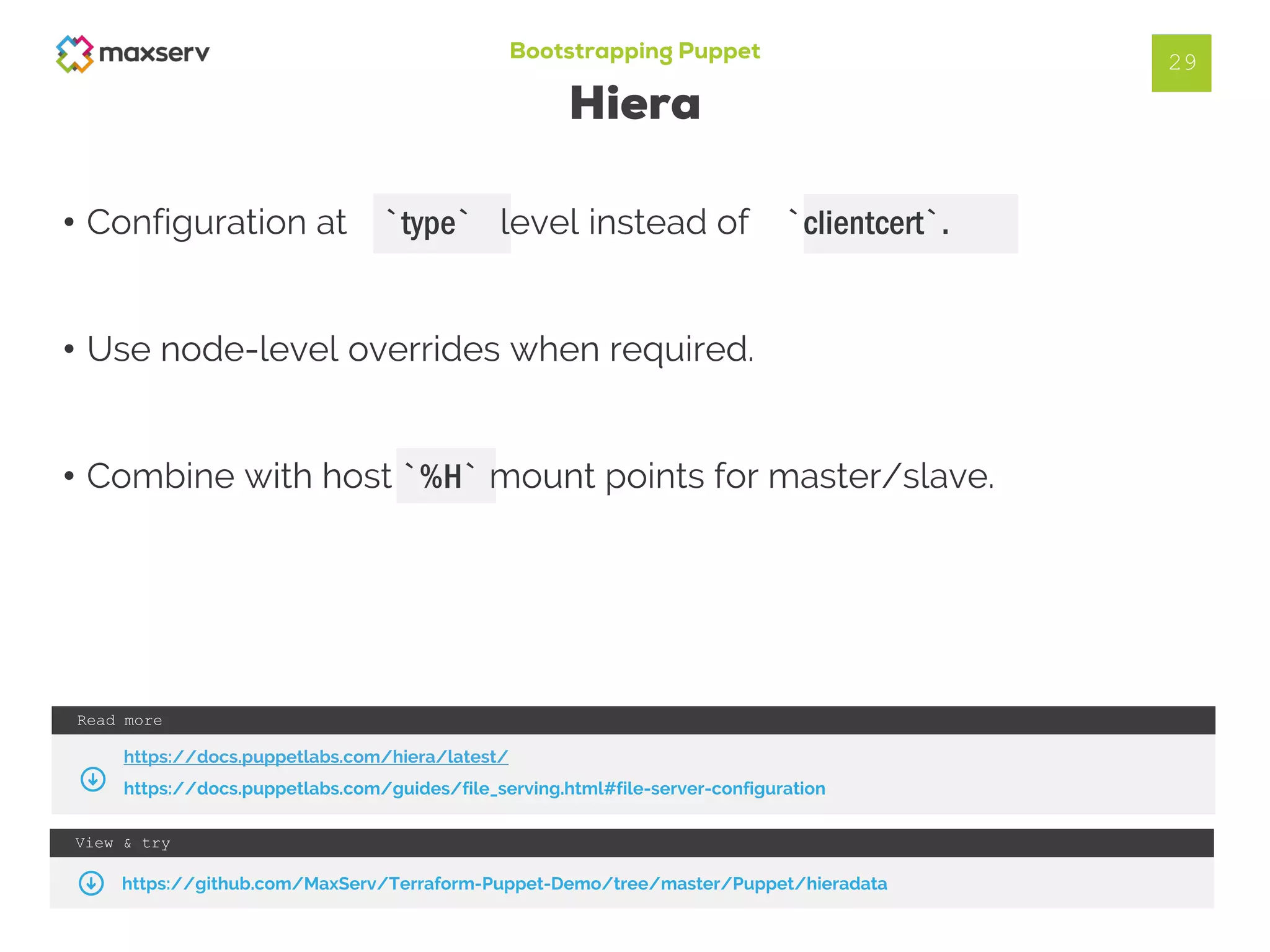 Bootstrapping Puppet
Hiera
• Configuration at `type` level instead of `clientcert`.
• Use node-level overrides when required.
• Combine with host `%H` mount points for master/slave.
29
View & try
https://github.com/MaxServ/Terraform-Puppet-Demo/tree/master/Puppet/hieradata
Read more
https://docs.puppetlabs.com/hiera/latest/
https://docs.puppetlabs.com/guides/file_serving.html#file-server-configuration
 