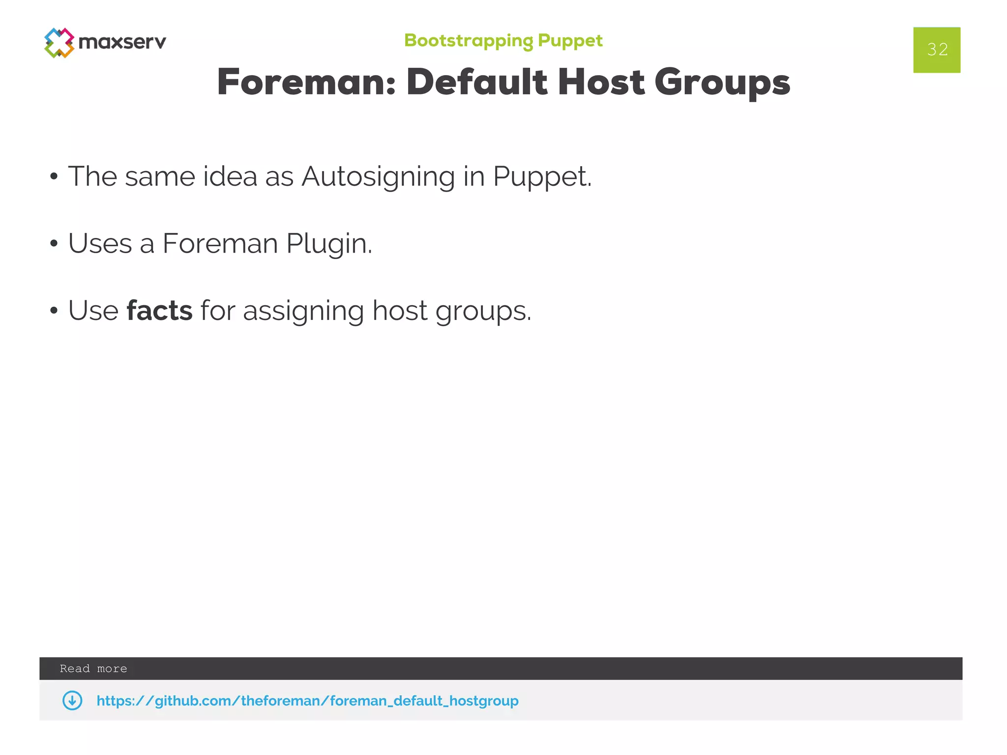 Bootstrapping Puppet
Foreman: Default Host Groups
• The same idea as Autosigning in Puppet.
• Uses a Foreman Plugin.
• Use facts for assigning host groups.
32
Read more
https://github.com/theforeman/foreman_default_hostgroup
 