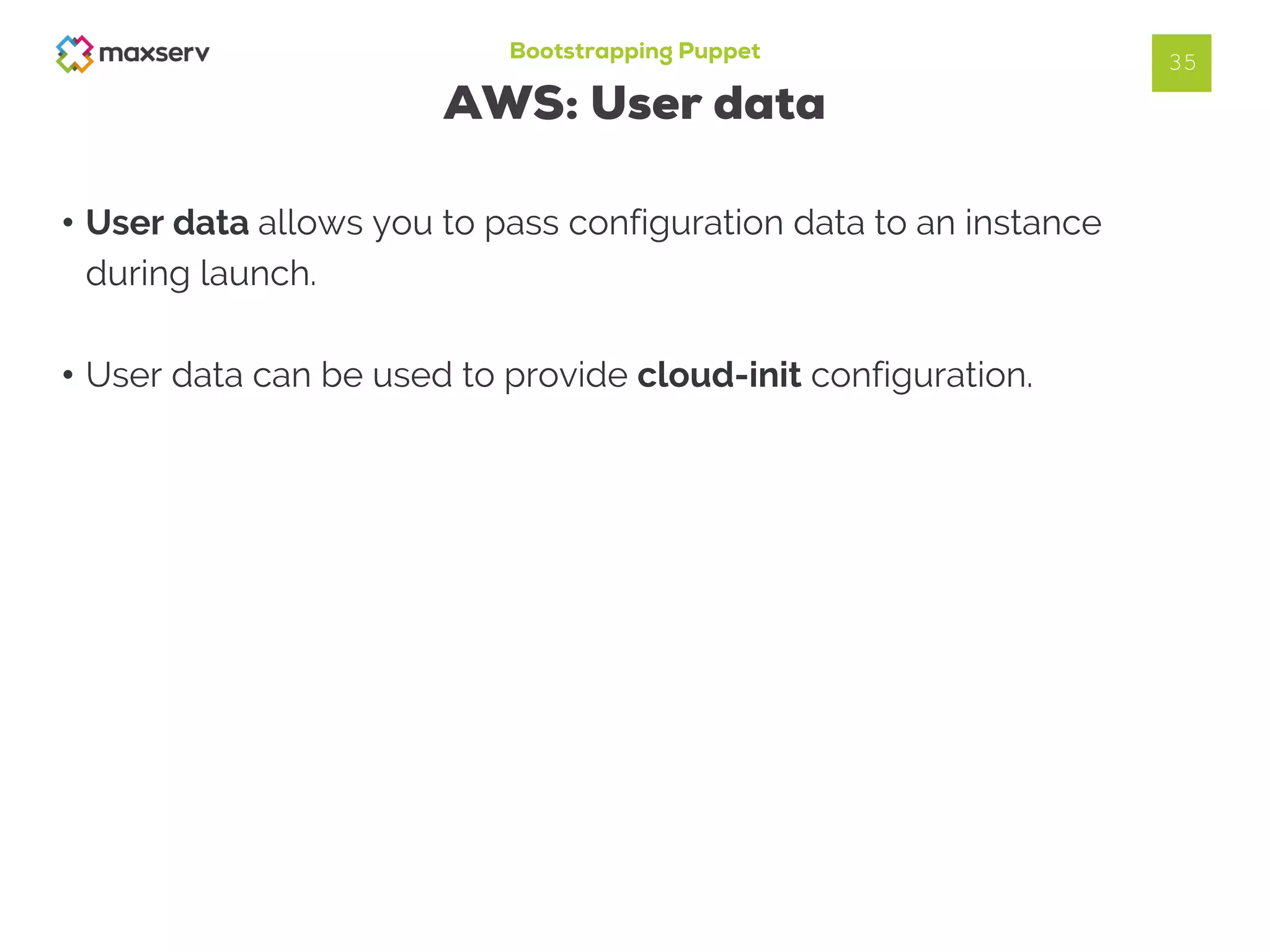 Bootstrapping Puppet
AWS: User data
• User data allows you to pass configuration data to an instance
during launch.
• User data can be used to provide cloud-init configuration.
35
 