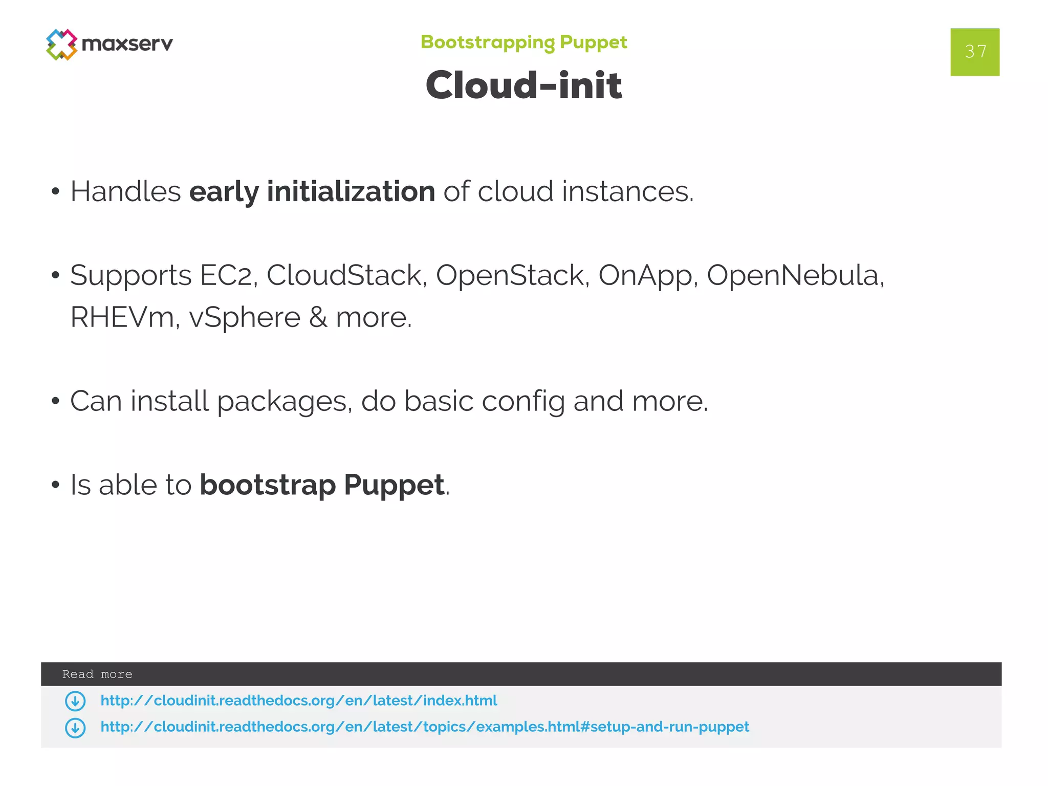 Bootstrapping Puppet
Cloud-init
37
• Handles early initialization of cloud instances.
• Supports EC2, CloudStack, OpenStack, OnApp, OpenNebula,
RHEVm, vSphere & more.
• Can install packages, do basic config and more.
• Is able to bootstrap Puppet.
Read more
http://cloudinit.readthedocs.org/en/latest/index.html
http://cloudinit.readthedocs.org/en/latest/topics/examples.html#setup-and-run-puppet
 