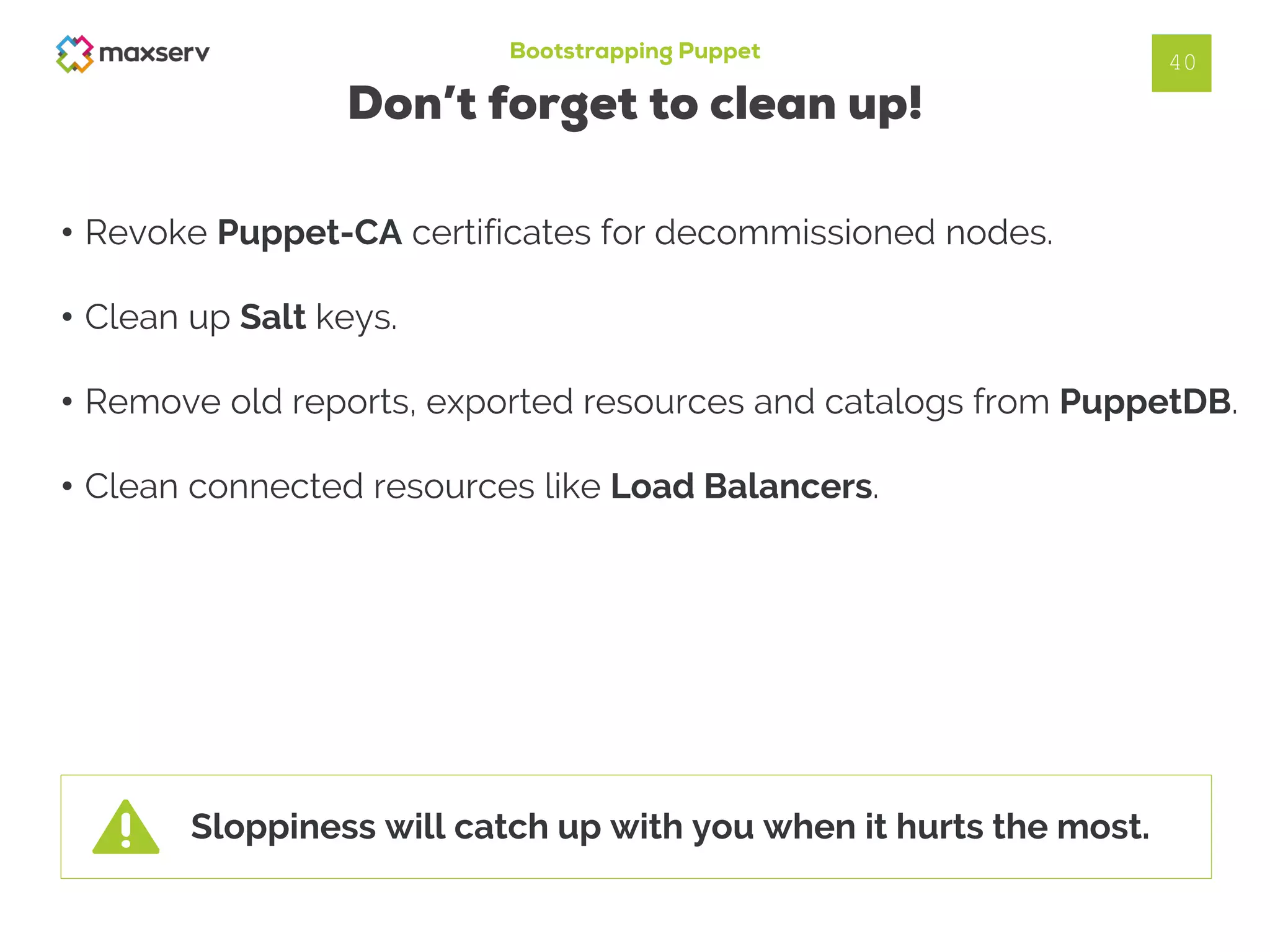 Bootstrapping Puppet
Don’t forget to clean up!
• Revoke Puppet-CA certificates for decommissioned nodes.
• Clean up Salt keys.
• Remove old reports, exported resources and catalogs from PuppetDB.
• Clean connected resources like Load Balancers.
40
Sloppiness will catch up with you when it hurts the most.
 