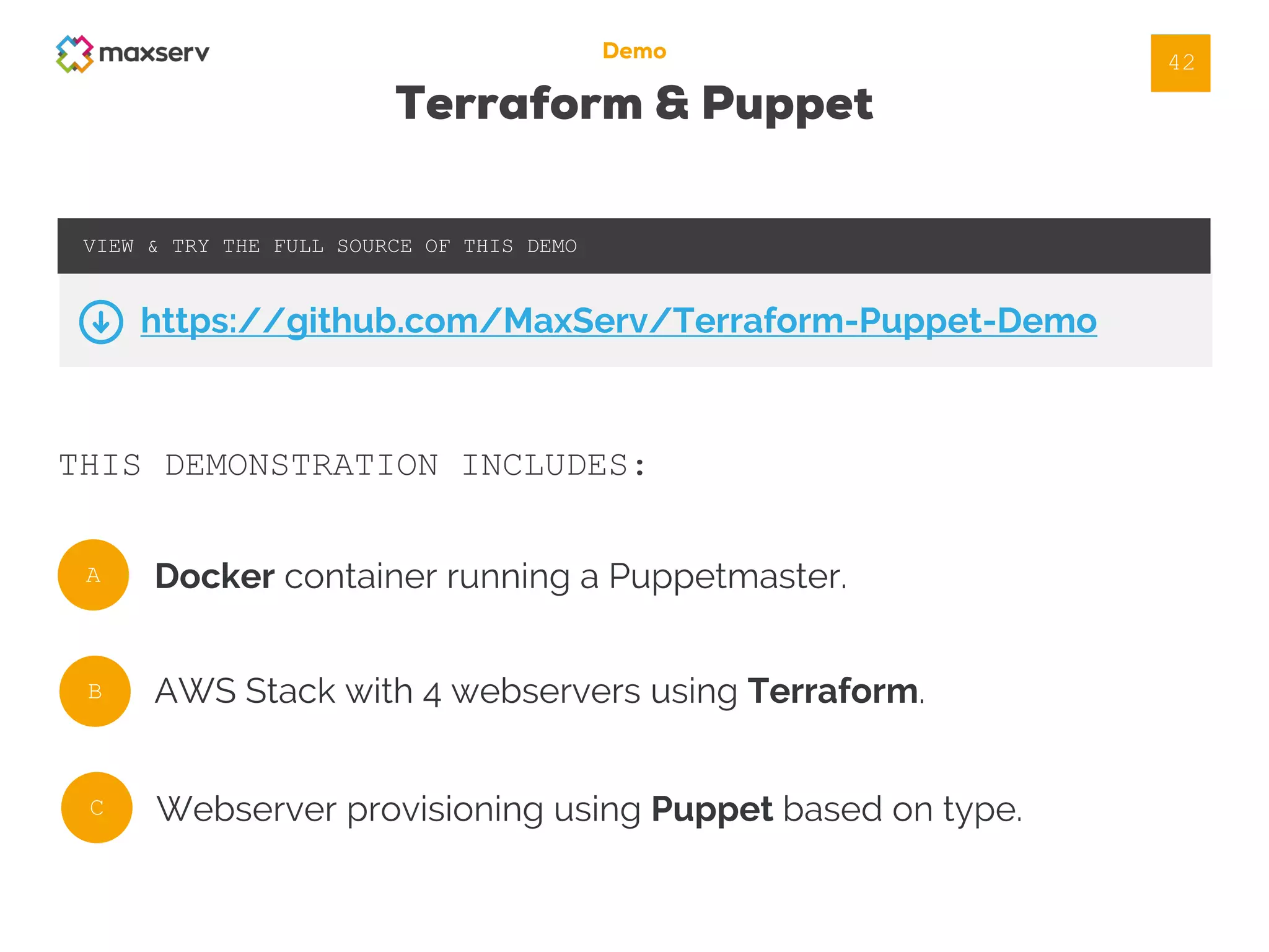 Demo
Terraform & Puppet
THIS DEMONSTRATION INCLUDES:
VIEW & TRY THE FULL SOURCE OF THIS DEMO
https://github.com/MaxServ/Terraform-Puppet-Demo
A
B
C
Docker container running a Puppetmaster.
AWS Stack with 4 webservers using Terraform.
Webserver provisioning using Puppet based on type.
42
 