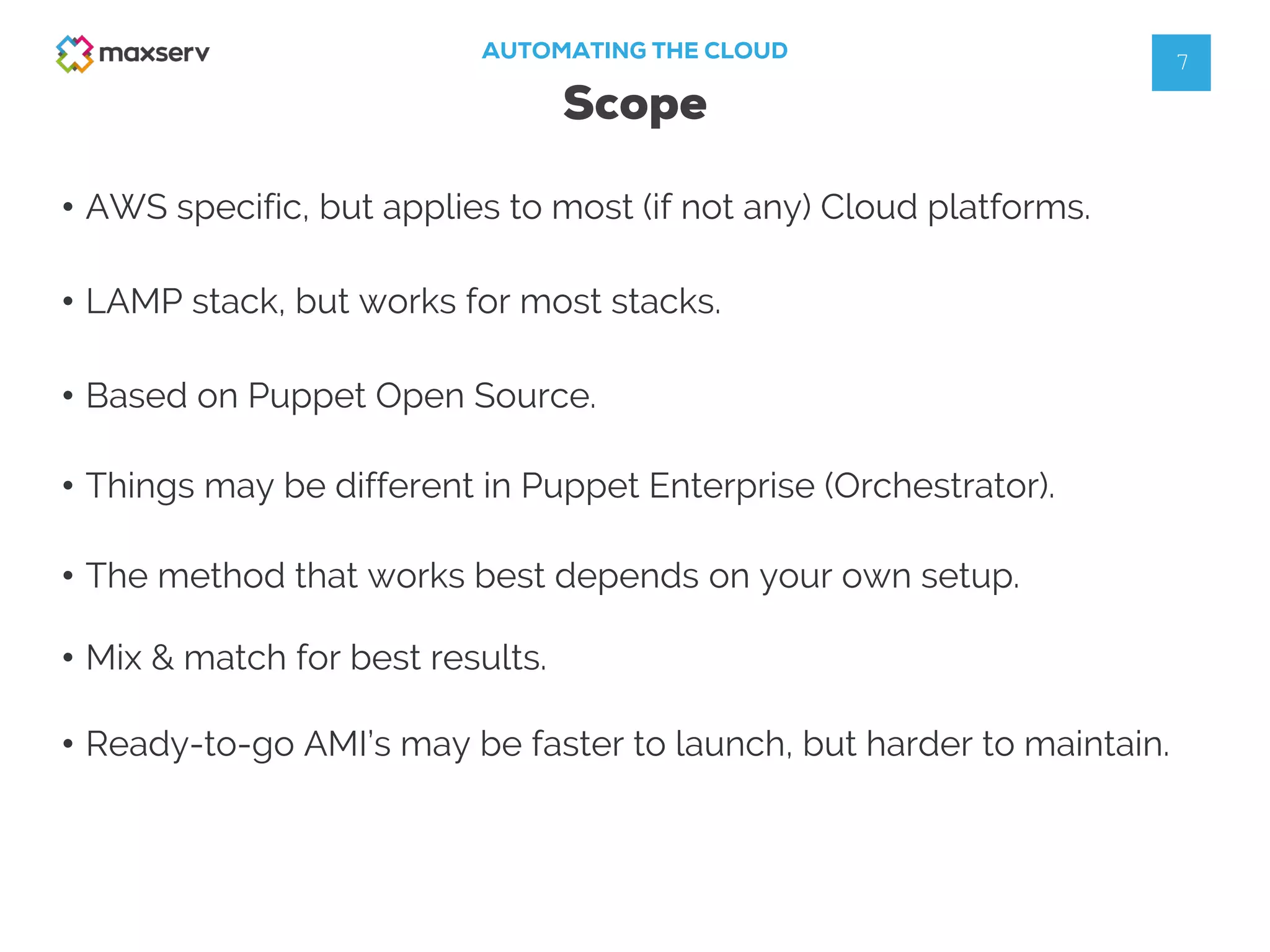 • AWS specific, but applies to most (if not any) Cloud platforms.
AUTOMATING THE CLOUD
Scope
7
• LAMP stack, but works for most stacks.
• Mix & match for best results.
• The method that works best depends on your own setup.
• Based on Puppet Open Source.
• Things may be different in Puppet Enterprise (Orchestrator).
• Ready-to-go AMI’s may be faster to launch, but harder to maintain.
 